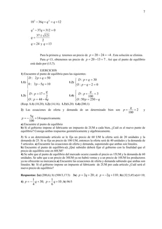 7
123618 22
+=+− qqq
0312372
=+− qq
2
12137 ±
=q
24=q y 13=q
Para la primera q tenemos un precio de 42420 −=−=p . Esta solución se elimina.
Para q=13, obtenemos un precio de 71320 =−=p . Así que el punto de equilibrio
está dado por (13,7).
EJERCICIOS
1) Encuentre el punto de equilibrio para las siguientes:
1.1)




=−
=+
1053:0
502:
qp
qpD
1.2)



=−−
=+
02:
30:
qpO
qpD
1.3)




−=
+=
qpO
q
pD
444:
2
17:
1.4)




−=
=+
qpO
q
pD
25050:
3
100
:
(Resp. 1.1) (10,20); 1.2) (14,16); 1.3)(6,20) 1.4) (200,1)
2) Las ecuaciones de oferta y demanda de un determinado bien son 2
100
+=
q
p y
14
100
5
+−=
q
p respectivamente.
a) Encuentre el punto de equilibrio
b) Si el gobierno impone al fabricante un impuesto de 2UM a cada bien, ¿Cuál es el nuevo punto de
equilibrio? Consiga ambas respuestas geométricamente y algebraicamente.
3) Si a un determinado artículo se le fija un precio de 60 UM la oferta será de 20 unidades y la
demanda de 25. Si se fija un precio de 100 UM, entonces la oferta será de 40 unidades y la demanda de
5 artículos. a) Encuentre las ecuaciones de oferta y demanda, suponiendo que ambas son lineales.
b) Encuentre el punto de equilibrio.c) ¿Qué subsidio deberá fijar el gobierno con la finalidad que el
precio de equilibrio este en 60UM?
4) Se sabe que el punto de equilibrio del mercado ocurre cuando el precio es 15UM y la demanda de 60
unidades. Se sabe que a un precio de 30UM ya no habrá ventas y a un precio de 10UM los productores
ya no ofrecerán su mercancía.a) Encuentre las ecuaciones de oferta y demanda sabiendo que ambas son
lineales. b) Si el gobierno impone un impuesto al fabricante de 2UM por cada artículo ¿Cuál será el
nuevo precio de equilibrio?
Respuestas: 2a) (200,6); b) (500/3,17/3) 3a) 202 += qp ; d: 1102 +−= qp ; b) (32.5,45) c) k=10;
4) ;30
4
1
+−= qp 10
6
1
+= qp ; b) 96/5
 