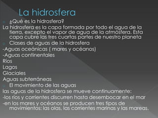 o ¿Qué es la hidrosfera?
La hidrosfera es la capa formada por todo el agua de la
tierra, excepto el vapor de agua de la atmósfera. Esta
capa cubre las tres cuartas partes de nuestro planeta
o Clases de aguas de la hidrosfera
-Aguas oceánicas ( mares y océanos)
-Aguas continentales
Ríos
Lagos
Glaciales
Aguas subterráneas
o El movimiento de las aguas
las aguas de la hidrosfera se mueve continuamente:
-los ríos y corrientes discurren hasta desembocar en el mar
-en los mares y océanos se producen tres tipos de
movimientos: las olas, las corrientes marinas y las mareas.
 