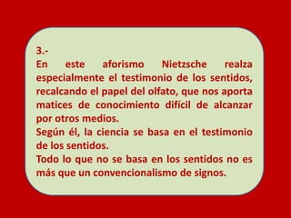 3.-
En este aforismo Nietzsche realza
especialmente el testimonio de los sentidos,
recalcando el papel del olfato, que nos aporta
matices de conocimiento difícil de alcanzar
por otros medios.
Según él, la ciencia se basa en el testimonio
de los sentidos.
Todo lo que no se basa en los sentidos no es
más que un convencionalismo de signos.
 