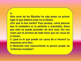 4.-
Otro error de los filósofos ha sido poner en primer
lugar lo que debería estar en el último.
¿Por qué lo han hecho? Pues porque, como piensan
que lo verdadero es lo perfecto e inmutable, dicen
que esto no puede proceder de otra cosa. Por eso
creen que lo primero de todo tiene que ser causa de
sí mismo.
Y, ¿qué es lo que puede ser causa de sí mismo? La
respuesta sería Dios.
A Nietzsche este razonamiento le parece propio de
“enfermos mentales”.
 