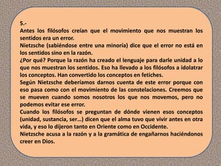 5.-
Antes los filósofos creían que el movimiento que nos muestran los
sentidos era un error.
Nietzsche (sabiéndose entre una minoría) dice que el error no está en
los sentidos sino en la razón.
¿Por qué? Porque la razón ha creado el lenguaje para darle unidad a lo
que nos muestran los sentidos. Eso ha llevado a los filósofos a idolatrar
los conceptos. Han convertido los conceptos en fetiches.
Según Nietzsche deberíamos darnos cuenta de este error porque con
eso pasa como con el movimiento de las constelaciones. Creemos que
se mueven cuando somos nosotros los que nos movemos, pero no
podemos evitar ese error.
Cuando los filósofos se preguntan de dónde vienen esos conceptos
(unidad, sustancia, ser…) dicen que el alma tuvo que vivir antes en otra
vida, y eso lo dijeron tanto en Oriente como en Occidente.
Nietzsche acusa a la razón y a la gramática de engañarnos haciéndonos
creer en Dios.
 