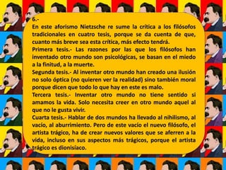 6.-
En este aforismo Nietzsche re sume la crítica a los filósofos
tradicionales en cuatro tesis, porque se da cuenta de que,
cuanto más breve sea esta crítica, más efecto tendrá.
Primera tesis.- Las razones por las que los filósofos han
inventado otro mundo son psicológicas, se basan en el miedo
a la finitud, a la muerte.
Segunda tesis.- Al inventar otro mundo han creado una ilusión
no solo óptica (no quieren ver la realidad) sino también moral
porque dicen que todo lo que hay en este es malo.
Tercera tesis.- Inventar otro mundo no tiene sentido si
amamos la vida. Solo necesita creer en otro mundo aquel al
que no le gusta vivir.
Cuarta tesis.- Hablar de dos mundos ha llevado al nihilismo, al
vacío, al aburrimiento. Pero de este vacío el nuevo filósofo, el
artista trágico, ha de crear nuevos valores que se aferren a la
vida, incluso en sus aspectos más trágicos, porque el artista
trágico es dionisíaco.
 