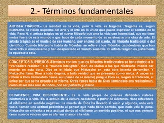 2.- Términos fundamentales
ARTISTA TRÁGICO.- La realidad es la vida, pero la vida es tragedia. Tragedia es, según
Nietzsche, la visión suprema del arte y el arte es lo único que puede expresar el sentido de la
vida. Para N. el artista trágico es el nuevo filósofo que ama la vida con intensidad, que no tiene
metas fuera de este mundo y que hace de cada momento de su existencia una obra de arte. El
artista trágico es el modelo de ser humano, por encima del santo, del filósofo tradicional o del
científico. Cuando Nietzsche habla de filósofos se refiere a los filósofos occidentales que han
venerado el monoteísmo y han despreciado el mundo sensible. El artista trágico es justamente
lo opuesto a esto.
CONCEPTOS SUPREMOS.-Términos con los que los filósofos tradicionales se han referido a la
“verdadera realidad” o al “mundo inteligible”. Son los ídolos a los que Nietzsche intenta dar
muerte en esta obra. Dios es el ídolo que Nietzsche en esta obra intenta derrumbar. Y
Nietzsche llama Dios a todo dogma, a toda verdad que se presenta como única. A veces se
refiere a Dios llamándolo causa sui (causa de sí mismo) porque Dios es, según la tradición, el
único ser que se ha creado a sí mismo. Otras veces habla de Dios llamándolo ens realissimun,
como el ser más real de todos, por ser perfecto y eterno.
DECADENCE, VIDA DESCENDENTE.- Es la vida propia de quienes defienden valores
contrarios a la vida. Es la actitud de la cultura occidental a partir de Sócrates. Hace referencia
al nihilismo en sentido negativo. La muerte de Dios ha llevado al vacío y algunos, ante este
vacío, toman una actitud pesimista al pensar que nada tiene sentido, que nada vale la pena.
Nietzsche se enfrenta a esta actitud dando al nihilismo un sentido positivo, el que nos permite
crear nuevos valores que se aferren al amor a la vida.
 