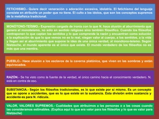 FETICHISMO.- Quiere decir veneración o adoración excesiva, idolatría. El fetichismo del lenguaje
consiste en atribuirle un poder que no tiene. El culto a los ídolos, que son los conceptos supremos
de la metafísica tradicional.
MONÓTONO-TEÍSMO.- Expresión cargada de ironía con la que N. hace alusión al aburrimiento que
genera el monoteísmo, no sólo en sentido religioso sino también filosófico. Cuando los filósofos
contraponen lo que captan los sentidos y lo que comprende la razón y encuentran como solución
a la explicación de que lo que vemos no es lo real, niegan valor al cuerpo, a los sentidos, a la vida
y llegan así al aburrimiento que supone la idea de una única verdad, al monótono-teísmo. Según
Nietzsche, el mundo aparente es el único que existe. El mundo verdadero de los filósofos no es
más que una mentira.
PUEBLO.- Hace alusión a los esclavos de la caverna platónica, que viven en las sombras y están
equivocados.
RAZÓN.- Se ha visto como la fuente de la verdad, el único camino hacia el conocimiento verdadero. N.
está en contra de eso.
SUBSTANCIA.- Según los filósofos tradicionales, es lo que existe por sí mismo. Es un concepto
que se opone a accidentes, que es lo que existe en la sustancia. Esta división entre sustancia y
accidente es para N. ridícula.
VALOR, VALORES SUPREMOS.- Cualidades que atribuimos a las personas o a las cosas cuando
las consideramos estimables. (Explica aquí lo que era valor para los filósofos y lo que es valor para
Nietzsche)
 