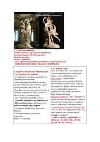 9.2 ESCULTURA BARROCA
Contexto histórico. ( igual que en arquitectura)
Características generales de la escultura
Bernini y sus obras.
Escultura en Francia
Obras significativas con breve comentario ( vale para selectividad)
VER COMENTARIO DE OBRAS EN PÁGINAS DE ESTE BLOG
9.2.1CONTEXTO IGUAL QUE ARQUITECTURA
9.2.2. Características generales
-Se relaciona con el marco arquitectónico o
urbano al que va destinada.
-Materiales ricos ( mármol) o que simulen
serlo con diferente tratamiento liso, rugoso
para acentuar los efectos de la luz.
-Superficies con contrastes entre entrantes y
salientes que producen claros y sombras y
llaman la atención del espectador.
-Gran importancia del efecto de la luz
-Escenas en movimiento , de máxima acción
. Movimiento en acto y explicito y por ello
composiciones en aspa y diagonal
-Fuerte expresividad: gestos y actitudes
teatrales
-Función conmover y emocionar al
espectador .
Llegar a sus sentidos
9.,2.3 BERNINI 0bras
David . El instante de la acción de lanzar la
honda contra Goliat que se consigue con
gestos y movimiento ( diagonales)
Apolo y Dafne . El instante de la
transformación o metarmorfosis. Difernte
tratamiento de la superficie (liso y rugoso) ,
efecto de la luz ( resbala, crea claro oscuro),
movimiento basado en diagonales,
expresividad en los rostrso: angustia de
Dafne, sorpresa de Apolo
Éxtasis de Santa Teresa . Obra integrada en el
espacio arquitectónico de la capilla. Diferente
tratamiento de las superficies, composición
en aspa, Teatralidad y fuete expresividad
Tumbas del Papa Urbano VIII y Alejandro VII .
Exaltación del poder del papa pero tema muy
barroco de que toda gloria dura poco “
Vanidad de vanidades”
CARACTERÍSTICAS FORMALES (
APLICAR LAS EXPUESTAS EN EL
APARTADO ANTERIOR)
 