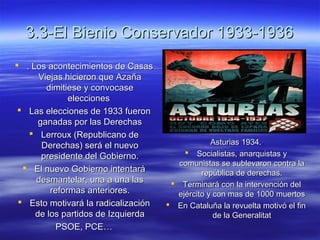 3.3-El Bienio Conservador 1933-19363.3-El Bienio Conservador 1933-1936
 . Los acontecimientos de Casas. Los acontecimientos de Casas
Viejas hicieron que AzañaViejas hicieron que Azaña
dimitiese y convocasedimitiese y convocase
eleccioneselecciones
 Las elecciones de 1933 fueronLas elecciones de 1933 fueron
ganadas por las Derechasganadas por las Derechas
 Lerroux (Republicano deLerroux (Republicano de
Derechas) será el nuevoDerechas) será el nuevo
presidente del Gobierno.presidente del Gobierno.
 El nuevo Gobierno intentaráEl nuevo Gobierno intentará
desmantelar, una a una lasdesmantelar, una a una las
reformas anteriores.reformas anteriores.
 Esto motivará la radicalizaciónEsto motivará la radicalización
de los partidos de Izquierdade los partidos de Izquierda
PSOE, PCE…PSOE, PCE…
Asturias 1934.Asturias 1934.
 Socialistas, anarquistas ySocialistas, anarquistas y
comunistas se sublevaron contra lacomunistas se sublevaron contra la
república de derechas.república de derechas.
 Terminará con la intervención delTerminará con la intervención del
ejército y con mas de 1000 muertosejército y con mas de 1000 muertos
 En Cataluña la revuelta motivó el finEn Cataluña la revuelta motivó el fin
de la Generalitatde la Generalitat
 