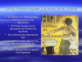 3.4-El Frente Popular y el inicio de la Guerra3.4-El Frente Popular y el inicio de la Guerra
 En febrero de 1936 el FrenteEn febrero de 1936 el Frente
Popular vence en lasPopular vence en las
EleccionesElecciones
 El Frente Popular era laEl Frente Popular era la
agrupación de Partidos deagrupación de Partidos de
IzquierdaIzquierda
 Se continúan las reformas deSe continúan las reformas de
19311931
 La violencia en la calle es muyLa violencia en la calle es muy
alta entre pistoleros dealta entre pistoleros de
izquierda y derechaizquierda y derecha
 18-07-1936 se inicia la guerra18-07-1936 se inicia la guerra
Civil EspañolaCivil Española
 