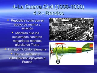 4-La Guerra Civil (1936-1939)4-La Guerra Civil (1936-1939)
4.2.- Bandos4.2.- Bandos
 República contó con elRepública contó con el
apoyo de marina yapoyo de marina y
aviaciónaviación
 Mientras que losMientras que los
sublevados contaronsublevados contaron
mayoría de mandosmayoría de mandos
ejercito de Tierraejercito de Tierra
 La legión Condor alemanaLa legión Condor alemana
 Barcos Italianos yBarcos Italianos y
Gibraltareños apoyaron aGibraltareños apoyaron a
FrancoFranco
 