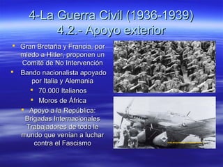 4-La Guerra Civil (1936-1939)4-La Guerra Civil (1936-1939)
4.2.- Apoyo exterior4.2.- Apoyo exterior
 Gran Bretaña y Francia, porGran Bretaña y Francia, por
miedo a Hitler, proponen unmiedo a Hitler, proponen un
Comité de No IntervenciónComité de No Intervención
 Bando nacionalista apoyadoBando nacionalista apoyado
por Italia y Alemaniapor Italia y Alemania
 70.000 Italianos70.000 Italianos
 Moros de ÁfricaMoros de África
 Apoyo a la República:Apoyo a la República:
Brigadas InternacionalesBrigadas Internacionales
Trabajadores de todo leTrabajadores de todo le
mundo que venían a lucharmundo que venían a luchar
contra el Fascismocontra el Fascismo
 