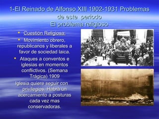 1-El Reinado de Alfonso XIII 1902-1931 Problemas1-El Reinado de Alfonso XIII 1902-1931 Problemas
de este periodode este periodo
El problema religiosoEl problema religioso
 Cuestión Religiosa:Cuestión Religiosa:
 Movimiento obrero,Movimiento obrero,
republicanos y liberales arepublicanos y liberales a
favor de sociedad laica.favor de sociedad laica.
 Ataques a conventos eAtaques a conventos e
iglesias en momentosiglesias en momentos
conflictivos. (Semanaconflictivos. (Semana
Trágica) 1909Trágica) 1909
Iglesia quiere seguir conIglesia quiere seguir con
privilegios. Habrá unprivilegios. Habrá un
acercamiento a posturasacercamiento a posturas
cada vez mascada vez mas
conservadoras.conservadoras.
 