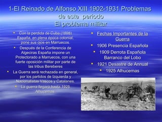 1-El Reinado de Alfonso XIII 1902-1931 Problemas1-El Reinado de Alfonso XIII 1902-1931 Problemas
de este periodode este periodo
El problema militarEl problema militar
 Con la perdida de Cuba (1898)Con la perdida de Cuba (1898)
España, en plena época colonial,España, en plena época colonial,
pone sus ojos en Marruecos.pone sus ojos en Marruecos.
 Después de la Conferencia deDespués de la Conferencia de
Algeciras España impone unAlgeciras España impone un
Protectorado a Marruecos, con unaProtectorado a Marruecos, con una
fuerte oposición militar por parte defuerte oposición militar por parte de
las tribus Berebereslas tribus Bereberes
 La Guerra será rechazada en general,La Guerra será rechazada en general,
por los partidos de Izquierda ypor los partidos de Izquierda y
Nacionalistas Vascos y Catalanes.Nacionalistas Vascos y Catalanes.
 La guerra llegará hasta 1925La guerra llegará hasta 1925
Alhucemas.Alhucemas.
 Fechas Importantes de laFechas Importantes de la
GuerraGuerra
 1906 Presencia Española1906 Presencia Española
 1909 Derrota Española1909 Derrota Española
Barranco del LoboBarranco del Lobo
 1921 Desastre de Annual1921 Desastre de Annual
 1925 Alhucemas1925 Alhucemas
 
