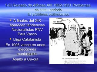 1-El Reinado de Alfonso XIII 1902-1931 Problemas1-El Reinado de Alfonso XIII 1902-1931 Problemas
de este periodode este periodo
El problema AutonómicoEl problema Autonómico
 A finales del XIXA finales del XIX
aparecen tendenciasaparecen tendencias
Nacionalistas PNVNacionalistas PNV
País VascoPaís Vasco
 Lliga CatalanistaLliga Catalanista
En 1905 vence en unasEn 1905 vence en unas
eleccioneselecciones
municipales.municipales.
Asalto a Cu-cutAsalto a Cu-cut
 