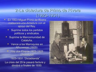 2-La dictadura de Primo de Rivera2-La dictadura de Primo de Rivera
(1923-1931)(1923-1931)
 En 1923 Miguel Primo de RiveraEn 1923 Miguel Primo de Rivera
instaurará una dictadura con elinstaurará una dictadura con el
apoyo del Rey.apoyo del Rey.
 Suprime todos los partidosSuprime todos los partidos
políticos y sindicatos.políticos y sindicatos.
 Suprime la Mancomunidad deSuprime la Mancomunidad de
Cataluña.Cataluña.
 Vence a los Marroquíes enVence a los Marroquíes en
Alhucemas (1925)Alhucemas (1925)
 Hay dos Etapas 1923-1925Hay dos Etapas 1923-1925
(Dictadura)(Dictadura)
1925-1931 “Dictablanda”1925-1931 “Dictablanda”
La crisis del 29 le pasará factura yLa crisis del 29 le pasará factura y
dimitirá a finales de 1930.dimitirá a finales de 1930.
 