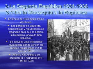 3-La Segunda República 1931-19363-La Segunda República 1931-1936
3.1-De la Monarquía a la República3.1-De la Monarquía a la República
 En Enero de 1930 dimite PrimoEn Enero de 1930 dimite Primo
de Rivera.de Rivera.
 Los partidos de Izquierda,Los partidos de Izquierda,
nacionalistas y republicanos senacionalistas y republicanos se
organizan para que se declareorganizan para que se declare
la República (pacto de Sanla República (pacto de San
Sebastian)Sebastian)
 Se convoca unas eleccionesSe convoca unas elecciones
municipales donde vencen losmunicipales donde vencen los
partidos republicanos (12 departidos republicanos (12 de
abril de 1931)abril de 1931)
 Alfonso XIII Abdica y seAlfonso XIII Abdica y se
proclama la II República (14-proclama la II República (14-
1bril de 1931)1bril de 1931)
 