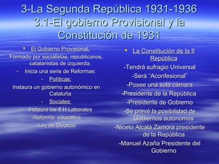 3-La Segunda República 1931-19363-La Segunda República 1931-1936
3.1-El gobierno Provisional y la3.1-El gobierno Provisional y la
Constitución de 1931Constitución de 1931
 El Gobierno Provisional;El Gobierno Provisional;
Formado por socialistas, republicanos,Formado por socialistas, republicanos,
catalanistas de izquierda.catalanistas de izquierda.
- Inicia una serie de Reformas:Inicia una serie de Reformas:
- Políticas:Políticas:
Instaura un gobierno autonómico enInstaura un gobierno autonómico en
CataluñaCataluña
- Sociales:Sociales:
- Instaura las 8 H LaboralesInstaura las 8 H Laborales
-Reforma educativa-Reforma educativa
-Ley de Divorcio-Ley de Divorcio
 La Constitución de la IILa Constitución de la II
RepúblicaRepública
-Tendrá sufragio Universal-Tendrá sufragio Universal
-Será “Aconfesional”-Será “Aconfesional”
-Posee una sola cámara-Posee una sola cámara
-Presidente de la República-Presidente de la República
-Presidente de Gobierno-Presidente de Gobierno
-Se prevé la posibilidad de-Se prevé la posibilidad de
Gobiernos autónomosGobiernos autónomos
-Niceto Alcalá Zamora presidente-Niceto Alcalá Zamora presidente
de la Repúblicade la República
-Manuel Azaña Presidente del-Manuel Azaña Presidente del
GobiernoGobierno
 