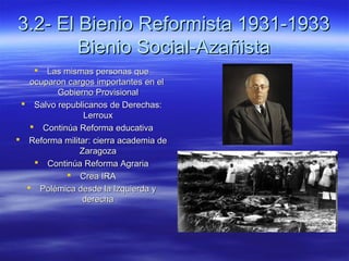 3.2- El Bienio Reformista 1931-19333.2- El Bienio Reformista 1931-1933
Bienio Social-AzañistaBienio Social-Azañista
 Las mismas personas queLas mismas personas que
ocuparon cargos importantes en elocuparon cargos importantes en el
Gobierno ProvisionalGobierno Provisional
 Salvo republicanos de Derechas:Salvo republicanos de Derechas:
LerrouxLerroux
 Continúa Reforma educativaContinúa Reforma educativa
 Reforma militar: cierra academia deReforma militar: cierra academia de
ZaragozaZaragoza
 Continúa Reforma AgrariaContinúa Reforma Agraria
 Crea IRACrea IRA
 Polémica desde la Izquierda yPolémica desde la Izquierda y
derechaderecha
 