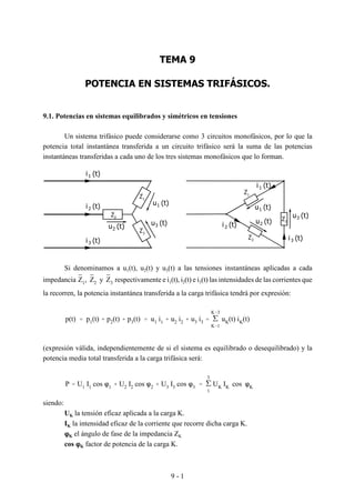 9 - 1
i3 (t)
u2 (t)
(t)2i
(t)1i
(t)1u
3u (t)
(t)1i
(t)2i
(t)3i
(t)u2
3 (t)u
1u (t)
1Z
2Z
1Z
2Z
3Z
3Z
TEMA 9
POTENCIA EN SISTEMAS TRIFÁSICOS.
9.1. Potencias en sistemas equilibrados y simétricos en tensiones
Un sistema trifásico puede considerarse como 3 circuitos monofásicos, por lo que la
potencia total instantánea transferida a un circuito trifásico será la suma de las potencias
instantáneas transferidas a cada uno de los tres sistemas monofásicos que lo forman.
Si denominamos a u1(t), u2(t) y u3(t) a las tensiones instantáneas aplicadas a cada
impedancia respectivamente e i1(t), i2(t) e i3(t) las intensidades de las corrientes queZ1, Z2 y Z3
la recorren, la potencia instantánea transferida a la carga trifásica tendrá por expresión:
p(t) ' p1(t) % p2(t) % p3(t) ' u1 i1 % u2 i2 % u3 i3 ' '
K'3
K'1
uK(t) iK(t)
(expresión válida, independientemente de si el sistema es equilibrado o desequilibrado) y la
potencia media total transferida a la carga trifásica será:
P ' U1 I1 cos n1 % U2 I2 cos n2 % U3 I3 cos n3 ' '
3
1
UK IK cos nK
siendo:
UK la tensión eficaz aplicada a la carga K.
IK la intensidad eficaz de la corriente que recorre dicha carga K.
nnnnK el ángulo de fase de la impedancia ZK
cos nnnnK factor de potencia de la carga K.
 