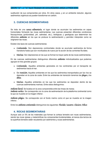 GRUPO “A”- 2° “A” bach TRABAJO DE GEOLOGÍAINES ANEJA LUTHER KING
sustitución de sus componentes por otros. En otros casos, y en un ambiente reductor, algunos                             
sedimentos orgánicos se pueden transformar en carbón. 
3. CUENCAS SEDIMENTARIAS 
 
Se trata de una ​cuenca sedimentaria​, el lugar donde se acumulan los sedimentos en capas                           
horizontales formando las rocas sedimentarias. Las cuencas presentan diferentes condiciones                   
fisicoquímicas (profundidad, pH, salinidad, etc.), biológicas y geológicas que determinan los                     
diferentes ​ambientes ​en los que se produce la sedimentación y permiten interpretar como se                           
originaron las rocas. 
Existen dos tipos de cuencas sedimentarias:  
● Continentales​. Son depresiones continentales donde se acumulan sedimentos de forma                   
transitoria hasta que son movilizados de nuevo por la acción de las corrientes fluviales. 
● Marinas​. Son depresiones en las que se forman la mayor parte de las rocas sedimentarias. 
En las cuencas sedimentarias distinguimos diferentes ​ambientes ​individualizados que podemos                   
agrupar en tres grandes grupos:  
● Continentales​. Aquellos ambientes generados en los continentes por el transporte de                     
sedimentos hacia el mar. 
● De ​transición​. ​Aquellos ambientes en los que los sedimentos transportados por los ríos se                           
depositan en la zona de costa. Entre los ambientes de transición tenemos las ​playas ​y los                               
deltas​.  
● Marinos​. Aquellos ambientes en los que los sedimentos se depositan dentro de las                         
cuencas sedimentarias marinas. Entre estos distinguimos:  
Ambiente​ ​litoral​. Se localiza en la zona comprendida entre las líneas de marea.  
Ambiente ​nerítico​. Se corresponde con la zona de sedimentación de la plataforma continental como                           
la que se muestra en la imagen inferior.  
Ambiente pelágico​. Se corresponde con el fondo marino como el que se muestra en la imagen                             
inferior. 
Entre los ​ambientes continentales​ distinguimos los siguientes: ​Fluviales​, ​Lacustres​, ​Glaciares​, ​Eólicos 
4. ROCAS SEDIMENTARIAS 
Aunque solo un 5% de los materiales que forman la corteza terrestre son rocas sedimentarias,                             
siendo las rocas ígneas y metamórficas los componentes fundamentales, al menos dos tercios de                           
la superficie terrestre están recubiertos por sedimentos y rocas sedimentarias. 
PROF.: Leonardo Malest LaurelPage 5
 