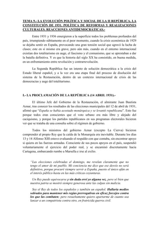 TEMA 9.- LA EVOLUCIÓN POLÍTICA Y SOCIAL DE LA II REPÚBLICA. LA
CONSTITUCIÓN DE 1931. POLÍTICA DE REFORMAS Y REALIZACIONES
CULTURALES. REACCIONES ANTIDEMOCRÁTICAS.-
Entre 1931 y 1936 emergieron a la superficie todos los problemas profundos del
país, irrumpiendo súbitamente en el peor momento, cuando la crisis económica de 1929
se dejaba sentir en España, provocando una gran tensión social que agravó la lucha de
clases; este en sí mismo era grave, pero aún más, cuando en el entorno internacional
existían dos totalitarismo en auge, el fascismo y el comunismo, que se aprestaban a dar
la batalla definitiva. Y es que la historia del siglo XX ha consistido, en buena medida,
en un enfrentamiento entre revolución y contrarrevolución.
La Segunda República fue un intento de solución democrática a la crisis del
Estado liberal español, y a la vez era una etapa final del proceso de disolución del
sistema de la Restauración, dentro de un contexto internacional de crisis de las
democracias y auge del totalitarismo.
I.- LA PROCLAMACIÓN DE LA REPÚBLICA (14 ABRIL 1931).-
El último Jefe del Gobierno de la Restauración, el almirante Juan Bautista
Aznar, tras conocer los resultados de las elecciones municipales del 12 de abril de 1931,
afirmó que “España se había acostado monárquica y se levantó republicana”. Esto fue
porque todos eran conscientes que el voto urbano era más libre y alejado del
caciquismo, y porque los partidos republicanos en sus programas electorales hicieron
ver que se trataba de una consulta sobre el régimen de gobierno.
Todos los ministros del gobierno Aznar (excepto La Cierva) hicieron
comprender al propio Rey que la caída de la Monarquía era inevitable. Durante los días
13 y 14 Alfonso XIII estuvo evaluando el respaldo con que contaba, sin encontrar apoyo
si quiera en las fuerzas armadas. Consciente de sus pocos apoyos en el país, suspendió
voluntariamente el ejercicio del poder real, y se encaminó discretamente hacia
Cartagena, embarcando rumbo a Marsella e irse al exilio.
“Las elecciones celebradas el domingo, me revelan claramente que no
tengo el amor de mi pueblo. Mi conciencia me dice que ese desvío no será
definitivo, porque procuré siempre servir a España, puesto el único afán en
el interés público hasta en las más críticas coyunturas.
Un Rey puede equivocarse y sin duda erré yo alguna vez, pero sé bien que
nuestra patria se mostró siempre generosa ante las culpas sin malicia.
Soy el Rey de todos los españoles y también un español. Hallaría medios
sobrados para mantener mis regias prerrogativas en eficaz forcejeo contra
los que las combaten; pero resueltamente quiero apartarme de cuanto sea
lanzar a un compatriota contra otro, en fratricida guerra civil.
 