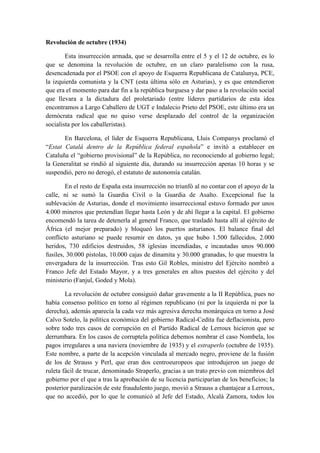 Revolución de octubre (1934)
Esta insurrección armada, que se desarrolla entre el 5 y el 12 de octubre, es lo
que se denomina la revolución de octubre, en un claro paralelismo con la rusa,
desencadenada por el PSOE con el apoyo de Esquerra Republicana de Catalunya, PCE,
la izquierda comunista y la CNT (esta última sólo en Asturias), y es que entendieron
que era el momento para dar fin a la república burguesa y dar paso a la revolución social
que llevara a la dictadura del proletariado (entre líderes partidarios de esta idea
encontramos a Largo Caballero de UGT e Indalecio Prieto del PSOE, este último era un
demócrata radical que no quiso verse desplazado del control de la organización
socialista por los caballeristas).
En Barcelona, el líder de Esquerra Republicana, Lluis Companys proclamó el
“Estat Catalá dentro de la República federal española” e invitó a establecer en
Cataluña el “gobierno provisional” de la República, no reconociendo al gobierno legal;
la Generalitat se rindió al siguiente día, durando su insurrección apenas 10 horas y se
suspendió, pero no derogó, el estatuto de autonomía catalán.
En el resto de España esta insurrección no triunfó al no contar con el apoyo de la
calle, ni se sumó la Guardia Civil o la Guardia de Asalto. Excepcional fue la
sublevación de Asturias, donde el movimiento insurreccional estuvo formado por unos
4.000 mineros que pretendían llegar hasta León y de ahí llegar a la capital. El gobierno
encomendó la tarea de detenerla al general Franco, que trasladó hasta allí al ejército de
África (el mejor preparado) y bloqueó los puertos asturianos. El balance final del
conflicto asturiano se puede resumir en datos, ya que hubo 1.500 fallecidos, 2.000
heridos, 730 edificios destruidos, 58 iglesias incendiadas, e incautadas unos 90.000
fusiles, 30.000 pistolas, 10.000 cajas de dinamita y 30.000 granadas, lo que muestra la
envergadura de la insurrección. Tras esto Gil Robles, ministro del Ejército nombró a
Franco Jefe del Estado Mayor, y a tres generales en altos puestos del ejército y del
ministerio (Fanjul, Goded y Mola).
La revolución de octubre consiguió dañar gravemente a la II República, pues no
había consenso político en torno al régimen republicano (ni por la izquierda ni por la
derecha), además aparecía la cada vez más agresiva derecha monárquica en torno a José
Calvo Sotelo, la política económica del gobierno Radical-Cedita fue deflacionista, pero
sobre todo tres casos de corrupción en el Partido Radical de Lerroux hicieron que se
derrumbara. En los casos de corruptela política debemos nombrar el caso Nombela, los
pagos irregulares a una naviera (noviembre de 1935) y el estraperlo (octubre de 1935).
Este nombre, a parte de la acepción vinculada al mercado negro, proviene de la fusión
de los de Strauss y Perl, que eran dos centroeuropeos que introdujeron un juego de
ruleta fácil de trucar, denominado Straperlo, gracias a un trato previo con miembros del
gobierno por el que a tras la aprobación de su licencia participarían de los beneficios; la
posterior paralización de este fraudulento juego, movió a Strauss a chantajear a Lerroux,
que no accedió, por lo que le comunicó al Jefe del Estado, Alcalá Zamora, todos los
 