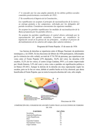 1º A conceder por ley una amplia amnistía de los delitos político-sociales
cometidos posteriormente a noviembre de 1933...
2º Se restablecerá el Imperio de la Constitución...
Los republicanos no aceptan el principio de nacionalización de la tierra y
su entrega gratuita a los campesinos, solicitada por los delegados del
partido socialista. Consideran convenientes las siguientes medidas...
No aceptan los partidos republicanos las medidas de nacionalización de la
Banca propuesta por los partidos obreros ...
No aceptan los partidos republicanos el control obrero solicitado por la
representación del partido socialista. Convienen en: restablecer la
legislación social en la pureza de sus principios... rectificar el proceso de
derrumbamiento de los salarios del campo, fijar salarios mínimos...”
Programa del Frente Popular. 15 de enero de 1936
Las fuerzas de derechas se repartieron entre el Bloque Nacional, de predominio
monárquico, y la CEDA. En las elecciones de febrero de 1936 participaron, inficionados
por la violencia (no sólo verbal), un total de 9.716.705 de personas, que repartieron sus
votos entre el Frente Popular (278 diputados, 34,4% del voto), las derechas (124
escaños, 33,2% de los votos), el centro (Lliga Catalana, PNV y el centro improvisado
por Alcalá Zamora, 5,5% del voto) y otros votos a partidos sin significación política o
en blanco (91.641). Aunque la derrota de la derecha era muy espectacular según los
escaños, pero no lo fue en votos, debido al cambio hecho en la ley electoral, que ahora
beneficiaba al Frente Popular, que no tenía la mayoría absoluta del voto, sólo simple.
Elecciones de 1936
COMPOSICIÓN DEL CONGRESO DE LOS DIPUTADOS TRAS LAS ELECCIONES DE FEBRERO
DE 1936
PARTIDOS ESCAÑOS
Socialistas 99
Izquierda Republicana 87
Unión Republicana 38
PCE 17
Izquierda Catalana 37
Nacionalistas Vascos 10
Lliga Catalana 12
 