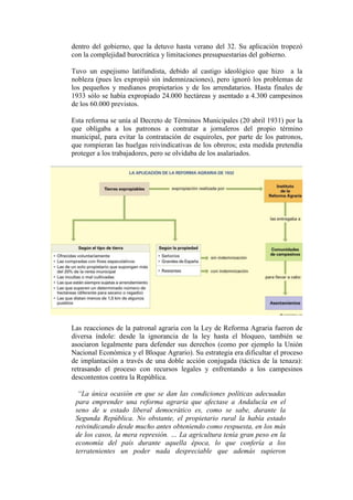 dentro del gobierno, que la detuvo hasta verano del 32. Su aplicación tropezó
con la complejidad burocrática y limitaciones presupuestarias del gobierno.
Tuvo un espejismo latifundista, debido al castigo ideológico que hizo a la
nobleza (pues les expropió sin indemnizaciones), pero ignoró los problemas de
los pequeños y medianos propietarios y de los arrendatarios. Hasta finales de
1933 sólo se había expropiado 24.000 hectáreas y asentado a 4.300 campesinos
de los 60.000 previstos.
Esta reforma se unía al Decreto de Términos Municipales (20 abril 1931) por la
que obligaba a los patronos a contratar a jornaleros del propio término
municipal, para evitar la contratación de esquiroles, por parte de los patronos,
que rompieran las huelgas reivindicativas de los obreros; esta medida pretendía
proteger a los trabajadores, pero se olvidaba de los asalariados.
Las reacciones de la patronal agraria con la Ley de Reforma Agraria fueron de
diversa índole: desde la ignorancia de la ley hasta el bloqueo, también se
asociaron legalmente para defender sus derechos (como por ejemplo la Unión
Nacional Económica y el Bloque Agrario). Su estrategia era dificultar el proceso
de implantación a través de una doble acción conjugada (táctica de la tenaza):
retrasando el proceso con recursos legales y enfrentando a los campesinos
descontentos contra la República.
“La única ocasión en que se dan las condiciones políticas adecuadas
para emprender una reforma agraria que afectase a Andalucía en el
seno de u estado liberal democrático es, como se sabe, durante la
Segunda República. No obstante, el propietario rural la había estado
reivindicando desde mucho antes obteniendo como respuesta, en los más
de los casos, la mera represión. … La agricultura tenía gran peso en la
economía del país durante aquella época, lo que confería a los
terratenientes un poder nada despreciable que además supieron
 