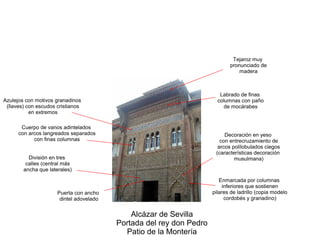 Alcázar de Sevilla
Portada del rey don Pedro
Patio de la Montería
División en tres
calles (central más
ancha que laterales)
Puerta con ancho
dintel adovelado
Enmarcada por columnas
inferiores que sostienen
pilares de ladrillo (copia modelo
cordobés y granadino)
Decoración en yeso
con entrecruzamiento de
arcos polilobulados ciegos
(características decoración
musulmana)
Cuerpo de vanos adintelados
con arcos langreados separados
con finas columnas
Azulejos con motivos granadinos
(llaves) con escudos cristianos
en extremos
Tejaroz muy
pronunciado de
madera
Labrado de finas
columnas con paño
de mocárabes
 