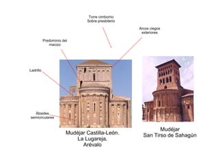 Mudéjar Castilla-León.
La Lugareja.
Arévalo
Ábsides
semicirculares
Torre cimborrio
Sobre presbiterio
Ladrillo
Arcos ciegos
exteriores
Predominio del
macizo
Mudéjar
San Tirso de Sahagún
 