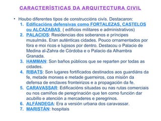 CARACTERÍSTICAS DA ARQUITECTURA CIVIL
• Houbo diferentes tipos de construccións civís. Destacaron:
1. Edificacións defensivas como FORTALEZAS, CASTELOS
ou ALCAZABAS ( edificios militares e administrativos)
2. PALACIOS: Residencias dos soberanos e príncipes
musulmás. Eran auténticas cidades. Pouco ornamentados por
fóra e moi ricos e lujosos por dentro. Destacou o Palacio de
Medina al-Zahra de Córdoba e o Palacio da Alhambra
Granada.
3. HAMMAN: Son baños públicos que se reparten por todas as
cidades.
4. RIBATS: Son lugares fortificados destinados aos guardiáns da
fe, metade monxes e metade guerreiros, coa misión da
defensa de enclaves fronteirizos e a propagación da fe.
5. CARAVASSAR: Edificacións situadas ou nas rutas comerciais
ou nos camiños de peregrinación que ten como función dar
acubillo e atención a mercaderes e peregrinos.
6. ALFÁNDEGA: Era a versión urbana dos caravassar.
7. MARISTÁN: hospitais
 