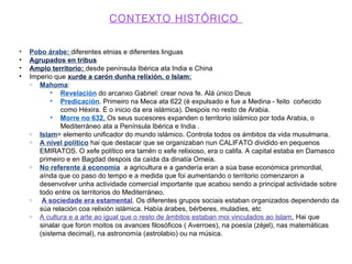 CONTEXTO HISTÓRICO
• Pobo árabe: diferentes etnias e diferentes linguas
• Agrupados en tribus
• Amplo territorio: desde península Ibérica ata India e China
• Imperio que xurde a carón dunha relixión, o Islam:
Mahoma:
• Revelación do arcanxo Gabriel: crear nova fe. Alá único Deus
• Predicación. Primeiro na Meca ata 622 (é expulsado e fue a Medina - feito coñecido
como Héxira. É o inicio da era islámica). Despois no resto de Arabia.
• Morre no 632. Os seus sucesores expanden o territorio islámico por toda Arabia, o
Mediterráneo ata a Península Ibérica e India .
Islam= elemento unificador do mundo islámico. Controla todos os ámbitos da vida musulmana.
A nivel político hai que destacar que se organizaban nun CALIFATO dividido en pequenos
EMIRATOS. O xefe político era tamén o xefe relixioso, era o califa. A capital estaba en Damasco
primeiro e en Bagdad despois da caída da dinatía Omeia.
No referente á economía a agricultura e a gandería eran a súa base económica primordial,
aínda que co paso do tempo e a medida que foi aumentando o territorio comenzaron a
desenvolver unha actividade comercial importante que acabou sendo a principal actividade sobre
todo entre os territorios do Mediterráneo.
A sociedade era estamental. Os diferentes grupos sociais estaban organizados dependendo da
súa relación coa relixión islámica. Había árabes, bérberes, muladíes, etc
A cultura e a arte ao igual que o resto de ámbitos estaban moi vinculados ao Islam. Hai que
sinalar que foron moitos os avances filosóficos ( Averroes), na poesía (zèjel), nas matemáticas
(sistema decimal), na astronomía (astrolabio) ou na música.
 