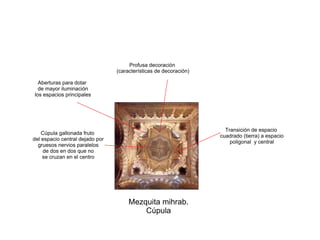 Mezquita mihrab.
Cúpula
Cúpula gallonada fruto
del espacio central dejado por
gruesos nervios paralelos
de dos en dos que no
se cruzan en el centro
Profusa decoración
(características de decoración)
Transición de espacio
cuadrado (tierra) a espacio
poligonal y central
Aberturas para dotar
de mayor iluminación
los espacios principales
 