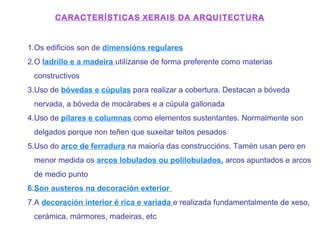 CARACTERÍSTICAS XERAIS DA ARQUITECTURA
1.Os edificios son de dimensións regulares
2.O ladrillo e a madeira utilízanse de forma preferente como materias
constructivos
3.Uso de bóvedas e cúpulas para realizar a cobertura. Destacan a bóveda
nervada, a bóveda de mocárabes e a cúpula gallonada
4.Uso de pilares e columnas como elementos sustentantes. Normalmente son
delgados porque non teñen que suxeitar teitos pesados
5.Uso do arco de ferradura na maioría das construccións. Tamén usan pero en
menor medida os arcos lobulados ou polilobulados, arcos apuntados e arcos
de medio punto
6.Son austeros na decoración exterior
7.A decoración interior é rica e variada e realizada fundamentalmente de xeso,
cerámica, mármores, madeiras, etc
 
