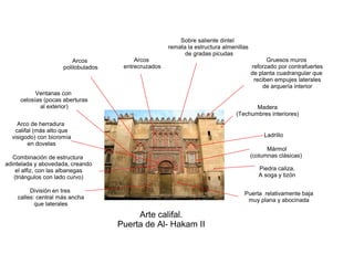 Arte califal.
Puerta de Al- Hakam II
Piedra caliza.
A soga y tizón
Ladrillo
Madera
(Techumbres interiores)
Mármol
(columnas clásicas)
División en tres
calles: central más ancha
que laterales
Combinación de estructura
adintelada y abovedada, creando
el alfiz, con las albanegas
(triángulos con lado curvo)
Arco de herradura
califal (más alto que
visigodo) con bicromía
en dovelas
Ventanas con
celosías (pocas aberturas
al exterior)
Arcos
polilobulados
Arcos
entrecruzados
Sobre saliente dintel
remata la estructura almenillas
de gradas picudas
Puerta relativamente baja
muy plana y abocinada
Gruesos muros
reforzado por contrafuertes
de planta cuadrangular que
reciben empujes laterales
de arquería interior
 