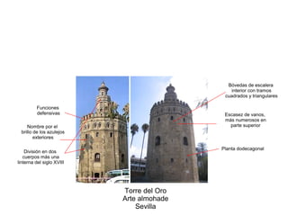 Torre del Oro
Arte almohade
Sevilla
División en dos
cuerpos más una
linterna del siglo XVIII
Planta dodecagonal
Escasez de vanos,
más numerosos en
parte superior
Funciones
defensivas
Bóvedas de escalera
interior con tramos
cuadrados y triangulares
Nombre por el
brillo de los azulejos
exteriores
 