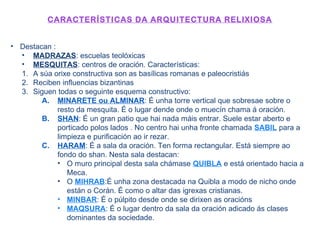 CARACTERÍSTICAS DA ARQUITECTURA RELIXIOSA
• Destacan :
• MADRAZAS: escuelas teolóxicas
• MESQUITAS: centros de oración. Características:
1. A súa orixe constructiva son as basílicas romanas e paleocristiás
2. Reciben influencias bizantinas
3. Siguen todas o seguinte esquema constructivo:
A. MINARETE ou ALMINAR: É unha torre vertical que sobresae sobre o
resto da mesquita. É o lugar dende onde o muecín chama á oración.
B. SHAN: É un gran patio que hai nada máis entrar. Suele estar aberto e
porticado polos lados . No centro hai unha fronte chamada SABIL para a
limpieza e purificación ao ir rezar.
C. HARAM: É a sala da oración. Ten forma rectangular. Está siempre ao
fondo do shan. Nesta sala destacan:
• O muro principal desta sala chámase QUIBLA e está orientado hacia a
Meca.
• O MIHRAB:É unha zona destacada na Quibla a modo de nicho onde
están o Corán. É como o altar das igrexas cristianas.
• MINBAR: É o púlpito desde onde se dirixen as oracións
• MAQSURA: É o lugar dentro da sala da oración adicado ás clases
dominantes da sociedade.
 