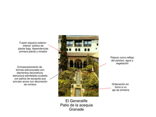 El Generalife
Patio de la acequia
Granade
Palacio como reflejo
del paraíso: agua y
vegetación
Ordenación en
torno a un
eje de simetría
Fusión espacio exterior
interior: pórtico de
planta baja, dependencias
primera planta y mirador
Enmascaramiento de
formas estructurales con
elementos decorativos:
estructura adintelada ocultada
con paños de escayola que
simulan arcos con decoración
de rombos
 
