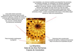 La Alhambra.
Sala de las Dos Hermanas
Cúpula de mocárabes
Paso de planta cuadrangular
a poligonal
Los mocárabes son prismas invertidos que presentan tres secciones
(en triángulo isósceles, en rectángulo y en triángulo rectángulo)
que pueden combinarse en múltiples facetas de diferentes
ángulos y curvaturas, creando una gran variedad con un número
reducido de unidades (en esta cúpula hay más de 5.000).
Al no ser composiciones cerradas se pueden desarrollar hasta
el infinito, creando mayor o menor tridimensionalidad (más o menos
profundo) y mayor o menor corporeidad (más hueco o más sólido) según
interese en cada zona arquitectónica
Crea doble efecto ilusionista:
Movimiento ascensional hacia la parte
central de la cúpula y ( a través del cuerpo de
ventanas geminadas abiertas en la base)
movimiento rotatorio de la luz del
sol y la luna, creando efectos
de claroscuros cambiantes
Estructura de la construcción
(cubierta de ladrillo y madera) enmascarada
bajo la envoltura de mocárabes de yeso
 