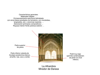La Alhambra
Mirador de Daraxa
Parte inferior cubierta de
Azulejos (predomina blanco,
amarillo, rojo, azul y verde)
Características generales:
Materiales frágiles ….
Enmascaramiento estructura (adintelada
con arcos falsos peraltados de herradura, con mocárabes,
langreados, etc.), columnas nazaríes, …
Decoración (principios compositivos) …
Riqueza interior frente pobreza exterior …
Pretil muy bajo
(permite contemplación
de jardín en nivel
inferior)
Parte superior
de yesos
 