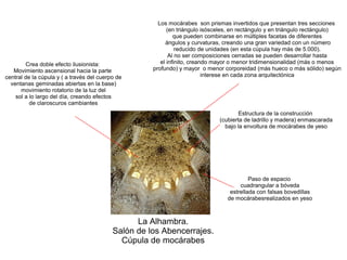 La Alhambra.
Salón de los Abencerrajes.
Cúpula de mocárabes
Paso de espacio
cuadrangular a bóveda
estrellada con falsas bovedillas
de mocárabesrealizados en yeso
Estructura de la construcción
(cubierta de ladrillo y madera) enmascarada
bajo la envoltura de mocárabes de yeso
Los mocárabes son prismas invertidos que presentan tres secciones
(en triángulo isósceles, en rectángulo y en triángulo rectángulo)
que pueden combinarse en múltiples facetas de diferentes
ángulos y curvaturas, creando una gran variedad con un número
reducido de unidades (en esta cúpula hay más de 5.000).
Al no ser composiciones cerradas se pueden desarrollar hasta
el infinito, creando mayor o menor tridimensionalidad (más o menos
profundo) y mayor o menor corporeidad (más hueco o más sólido) según
interese en cada zona arquitectónica
Crea doble efecto ilusionista:
Movimiento ascensional hacia la parte
central de la cúpula y ( a través del cuerpo de
ventanas geminadas abiertas en la base)
movimiento rotatorio de la luz del
sol a lo largo del día, creando efectos
de claroscuros cambiantes
 
