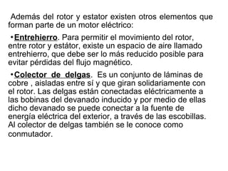 Además del rotor y estator existen otros elementos que
forman parte de un motor eléctrico:
Entrehierro. Para permitir el movimiento del rotor,
entre rotor y estátor, existe un espacio de aire llamado
entrehierro, que debe ser lo más reducido posible para
evitar pérdidas del flujo magnético.
Colector de delgas. Es un conjunto de láminas de
cobre , aisladas entre sí y que giran solidariamente con
el rotor. Las delgas están conectadas eléctricamente a
las bobinas del devanado inducido y por medio de ellas
dicho devanado se puede conectar a la fuente de
energía eléctrica del exterior, a través de las escobillas.
Al colector de delgas también se le conoce como
conmutador.
 
