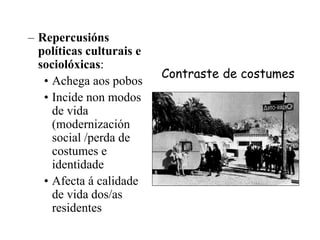Contraste de costumes
– Repercusións
políticas culturais e
sociolóxicas:
• Achega aos pobos
• Incide non modos
de vida
(modernización
social /perda de
costumes e
identidade
• Afecta á calidade
de vida dos/as
residentes
 
