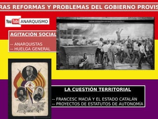 RAS REFORMAS Y PROBLEMAS DEL GOBIERNO PROVISRAS REFORMAS Y PROBLEMAS DEL GOBIERNO PROVIS
AGITACIÓN SOCIAL
-- ANARQUISTAS
-- HUELGA GENERAL
AGITACIÓN SOCIAL
-- ANARQUISTAS
-- HUELGA GENERAL
LA CUESTIÓN TERRITORIAL
-- FRANCESC MACIÁ Y EL ESTADO CATALÁN
-- PROYECTOS DE ESTATUTOS DE AUTONOMÍA
LA CUESTIÓN TERRITORIAL
-- FRANCESC MACIÁ Y EL ESTADO CATALÁN
-- PROYECTOS DE ESTATUTOS DE AUTONOMÍA
ANARQUISMO
 