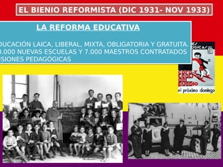 LA REFORMA EDUCATIVA
DUCACIÓN LAICA, LIBERAL, MIXTA, OBLIGATORIA Y GRATUITA.
0.000 NUEVAS ESCUELAS Y 7.000 MAESTROS CONTRATADOS
ISIONES PEDAGÓGICAS
LA REFORMA EDUCATIVA
DUCACIÓN LAICA, LIBERAL, MIXTA, OBLIGATORIA Y GRATUITA.
0.000 NUEVAS ESCUELAS Y 7.000 MAESTROS CONTRATADOS
ISIONES PEDAGÓGICAS
EL BIENIO REFORMISTA (DIC 1931- NOV 1933)EL BIENIO REFORMISTA (DIC 1931- NOV 1933)
 
