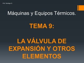 Máquinas y Equipos Térmicos.
TEMA 9:
LA VÁLVULA DE
EXPANSIÓN Y OTROS
ELEMENTOS
Prof. Santiago G.
 