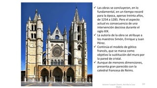 Antonio Casquet Chacón, Ave María Casa
Madre
.
 Las obras se concluyeron, en lo
fundamental, en un tiempo record
para la época, apenas treinta años,
de 1254 a 1285. Pero el aspecto
actual es consecuencia de una
intervención decisiva durante el
siglo XIX.
 La autoría de la obra se atribuye a
los maestros Simón, Enrique y Juan
Pérez.
 Continúa el modelo de gótico
francés, que se marca como
objetivo la sustitución del muro por
la pared de cristal.
 Aunque de menores dimensiones,
presenta gran parecido con la
catedral francesa de Reims.
103
 