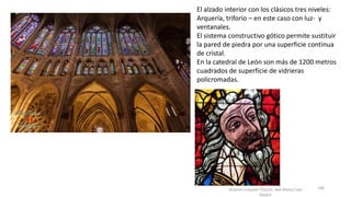 Antonio Casquet Chacón, Ave María Casa
Madre
El alzado interior con los clásicos tres niveles:
Arquería, triforio – en este caso con luz- y
ventanales.
El sistema constructivo gótico permite sustituir
la pared de piedra por una superficie continua
de cristal.
En la catedral de León son más de 1200 metros
cuadrados de superficie de vidrieras
policromadas.
106
 