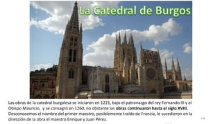 Antonio Casquet Chacón, Ave María Casa
Madre
108
Las obras de la catedral burgalesa se iniciaron en 1221, bajo el patronazgo del rey Fernando III y el
Obispo Mauricio, y se consagró en 1260, no obstante las obras continuaron hasta el siglo XVIII.
Desconocemos el nombre del primer maestro, posiblemente traído de Francia, le sucedieron en la
dirección de la obra el maestro Enrique y Juan Pérez.
 