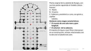 Antonio Casquet Chacón, Ave María Casa
Madre
Planta original de la catedral de Burgos, con
sus tres partes siguiendo el modelo clásico
francés:
A.- Naves.
B.- Crucero.
C. Cabecera, presbiterio o coro, con girola y
capillas
radiales.
Destacan como rasgos característicos:
 El crucero de una sola nave y gran
longitud.
 El volumen de la cabecera.
El maestro Enrique y Juan Pérez intervienen
en su construcción, artistas relacionados con
la obra de la Catedral de León.
A
B
C
110
 