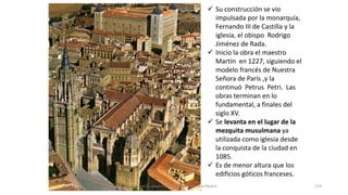  Su construcción se vio
impulsada por la monarquía,
Fernando III de Castilla y la
iglesia, el obispo Rodrigo
Jiménez de Rada.
 Inicio la obra el maestro
Martín en 1227, siguiendo el
modelo francés de Nuestra
Señora de París ,y la
continuó Petrus Petri. Las
obras terminan en lo
fundamental, a finales del
siglo XV.
 Se levanta en el lugar de la
mezquita musulmana ya
utilizada como iglesia desde
la conquista de la ciudad en
1085.
 Es de menor altura que los
edificios góticos franceses.
Antonio Casquet Chacón, Ave María Casa Madre 119
 