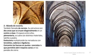 Antonio Casquet Chacón, Ave María Casa
Madre
2.- Bóveda de crucería.
También llamada de nervios. Su estructura son
dos arcos que se cruzan diagonalmente en un
centro o clave. El espacio entre ellos,
plementería, se cubre con distintos materiales,
ladrillo o piedra.
Evoluciona multiplicando las nervaduras con
terceletes, cadenas o ligaduras.
Concentra las fuerzas en puntos concretos lo
que permitirá abrir mayores vanos en las
paredes de cierre.
12
 